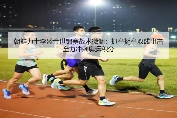 朝鲜力士李盛金世锦赛战术微调：抓举挺举双线出击全力冲刺奥运积分