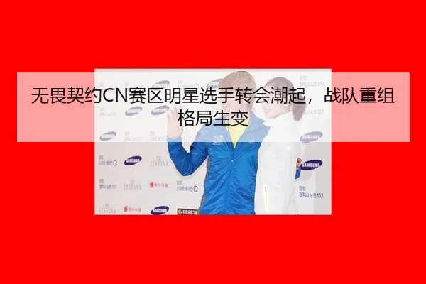 无畏契约CN赛区明星选手转会潮起，战队重组格局生变